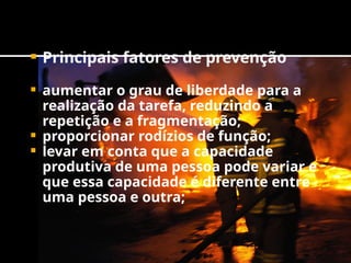  Principais fatores de prevenção
 aumentar o grau de liberdade para a
realização da tarefa, reduzindo a
repetição e a fragmentação;
 proporcionar rodízios de função;
 levar em conta que a capacidade
produtiva de uma pessoa pode variar e
que essa capacidade é diferente entre
uma pessoa e outra;
 