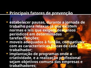  Principais fatores de prevenção
 estabelecer pausas, durante a jornada de
trabalho para relaxar, já que existem
normas e leis que exigem descansos
periódicos em determinadas
tarefas/funções;
 moveis adequados à função, compatíveis
com as características físicas de cada
trabalhador;
 implantação de programas onde a
criatividade, e a realização profissional
sejam objetivos comuns das empresas e
trabalhadores;
 