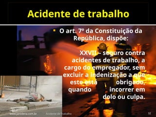 Acidente de trabalho
 O art. 7º da Constituição da
República, dispõe:
XXVII – seguro contra
acidentes de trabalho, a
cargo do empregador, sem
excluir a indenização a que
este está obrigado,
quando incorrer em
dolo ou culpa.
http://
www.janicleria.com.br Acidente de Trabalho 32
 