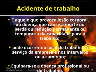 Acidente de trabalho
 É aquele que provoca lesão corporal,
ou doença que cause a morte ou
perda ou redução permanente ou
temporária da capacidade para o
trabalho;
 pode ocorrer no local de trabalho, a
serviço da empresa e nos intervalos
ou a caminho;
 Equipara-se a doença profissional ou
http://
www.janicleria.com.br Acidente de Trabalho 33
 