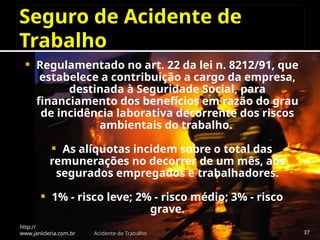 Seguro de Acidente de
Trabalho
 Regulamentado no art. 22 da lei n. 8212/91, que
estabelece a contribuição a cargo da empresa,
destinada à Seguridade Social, para
financiamento dos benefícios em razão do grau
de incidência laborativa decorrente dos riscos
ambientais do trabalho.
 As alíquotas incidem sobre o total das
remunerações no decorrer de um mês, aos
segurados empregados e trabalhadores.
 1% - risco leve; 2% - risco médio; 3% - risco
grave.
http://
www.janicleria.com.br Acidente de Trabalho 37
 