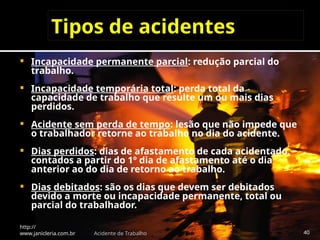 Tipos de acidentes
 Incapacidade permanente parcial: redução parcial do
trabalho.
 Incapacidade temporária total: perda total da
capacidade de trabalho que resulte um ou mais dias
perdidos.
 Acidente sem perda de tempo: lesão que não impede que
o trabalhador retorne ao trabalho no dia do acidente.
 Dias perdidos: dias de afastamento de cada acidentado,
contados a partir do 1º dia de afastamento até o dia
anterior ao do dia de retorno ao trabalho.
 Dias debitados: são os dias que devem ser debitados
devido a morte ou incapacidade permanente, total ou
parcial do trabalhador.
http://
www.janicleria.com.br Acidente de Trabalho 40
 