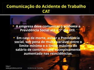 Comunicação do Acidente de Trabalho
CAT
 A empresa deve comunicar o acidente a
Previdência Social até o 1º dia útil.
 Em caso de morte, avisar a Previdência
social, sob pena de multa variável entre o
limite mínimo e o limite máximo do
salário de contribuição, sucessivamente
aumentada nas reincidências.
http://
www.janicleria.com.br Acidente de Trabalho 41
 