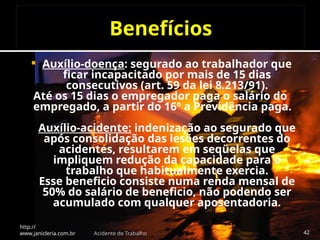 Benefícios
 Auxílio-doença: segurado ao trabalhador que
ficar incapacitado por mais de 15 dias
consecutivos (art. 59 da lei 8.213/91).
Até os 15 dias o empregador paga o salário do
empregado, a partir do 16º a Previdência paga.
Auxílio-acidente: indenização ao segurado que
após consolidação das lesões decorrentes do
acidentes, resultarem em seqüelas que
impliquem redução da capacidade para o
trabalho que habitualmente exercia.
Esse beneficio consiste numa renda mensal de
50% do salário de beneficio, não podendo ser
acumulado com qualquer aposentadoria.
http://
www.janicleria.com.br Acidente de Trabalho 42
 