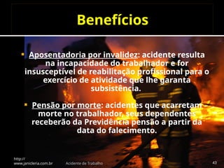 Benefícios
 Aposentadoria por invalidez: acidente resulta
na incapacidade do trabalhador e for
insusceptível de reabilitação profissional para o
exercício de atividade que lhe garanta
subsistência.
 Pensão por morte: acidentes que acarretam
morte no trabalhador, seus dependentes
receberão da Previdência pensão a partir da
data do falecimento.
http://
www.janicleria.com.br Acidente de Trabalho 43
 