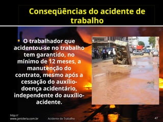 Conseqüências do acidente de
trabalho
 O trabalhador que
acidentou-se no trabalho
tem garantido, no
mínimo de 12 meses, a
manutenção do
contrato, mesmo após a
cessação do auxílio-
doença acidentário,
independente do auxílio-
acidente.
http://
www.janicleria.com.br Acidente de Trabalho 47
 