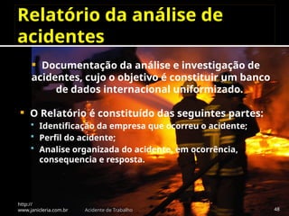 Relatório da análise de
acidentes
 Documentação da análise e investigação de
acidentes, cujo o objetivo é constituir um banco
de dados internacional uniformizado.
 O Relatório é constituído das seguintes partes:
 Identificação da empresa que ocorreu o acidente;
 Perfil do acidente;
 Analise organizada do acidente, em ocorrência,
consequencia e resposta.
http://
www.janicleria.com.br Acidente de Trabalho 48
 