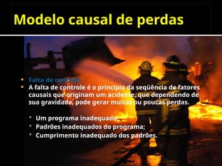 Modelo causal de perdas
 Falta de controle
 A falta de controle é o princípio da seqüência de fatores
causais que originam um acidente, que dependendo de
sua gravidade, pode gerar muitas ou poucas perdas.
 Um programa inadequado;
 Padrões inadequados do programa;
 Cumprimento inadequado dos padrões.
 