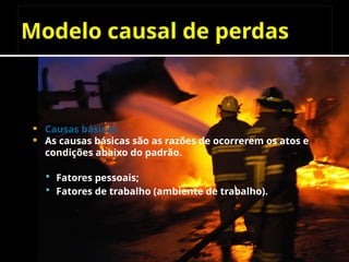 Modelo causal de perdas
 Causas básicas
 As causas básicas são as razões de ocorrerem os atos e
condições abaixo do padrão.
 Fatores pessoais;
 Fatores de trabalho (ambiente de trabalho).
 