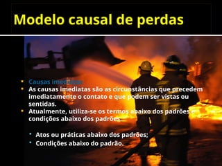 Modelo causal de perdas
 Causas imediatas
 As causas imediatas são as circunstâncias que precedem
imediatamente o contato e que podem ser vistas ou
sentidas.
 Atualmente, utiliza-se os termos abaixo dos padrões e
condições abaixo dos padrões.
 Atos ou práticas abaixo dos padrões;
 Condições abaixo do padrão.
 