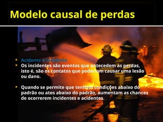 Modelo causal de perdas
 Acidente e incidente
 Os incidentes são eventos que antecedem as perdas,
isto é, são os contatos que poderiam causar uma lesão
ou dano.
 Quando se permite que tenham condições abaixo do
padrão ou atos abaixo do padrão, aumentam as chances
de ocorrerem incidentes e acidentes.
 