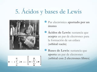 5. Ácidos y bases de Lewis
 Par electrónico aportado por un
átomo

 Ácidos de Lewis: sustancia que
acepta un par de electrones para
la formación de un enlace
(orbital vacío)

 Bases de Lewis: sustancia que
aporta un par de electrones
(orbital con 2 electrones libres)

 