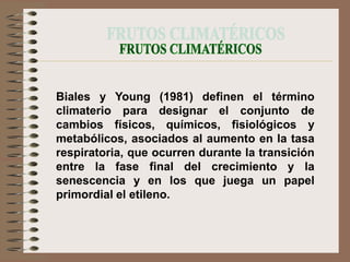 Biales y Young (1981) definen el término
climaterio para designar el conjunto de
cambios físicos, químicos, fisiológicos y
metabólicos, asociados al aumento en la tasa
respiratoria, que ocurren durante la transición
entre la fase final del crecimiento y la
senescencia y en los que juega un papel
primordial el etileno.
 