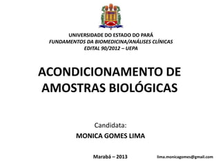 UNIVERSIDADE DO ESTADO DO PARÁ
 FUNDAMENTOS DA BIOMEDICINA/ANÁLISES CLÍNICAS
            EDITAL 90/2012 – UEPA



ACONDICIONAMENTO DE
AMOSTRAS BIOLÓGICAS

              Candidata:
          MONICA GOMES LIMA

                Marabá – 2013          lima.monicagomes@gmail.com
                                                              1
 