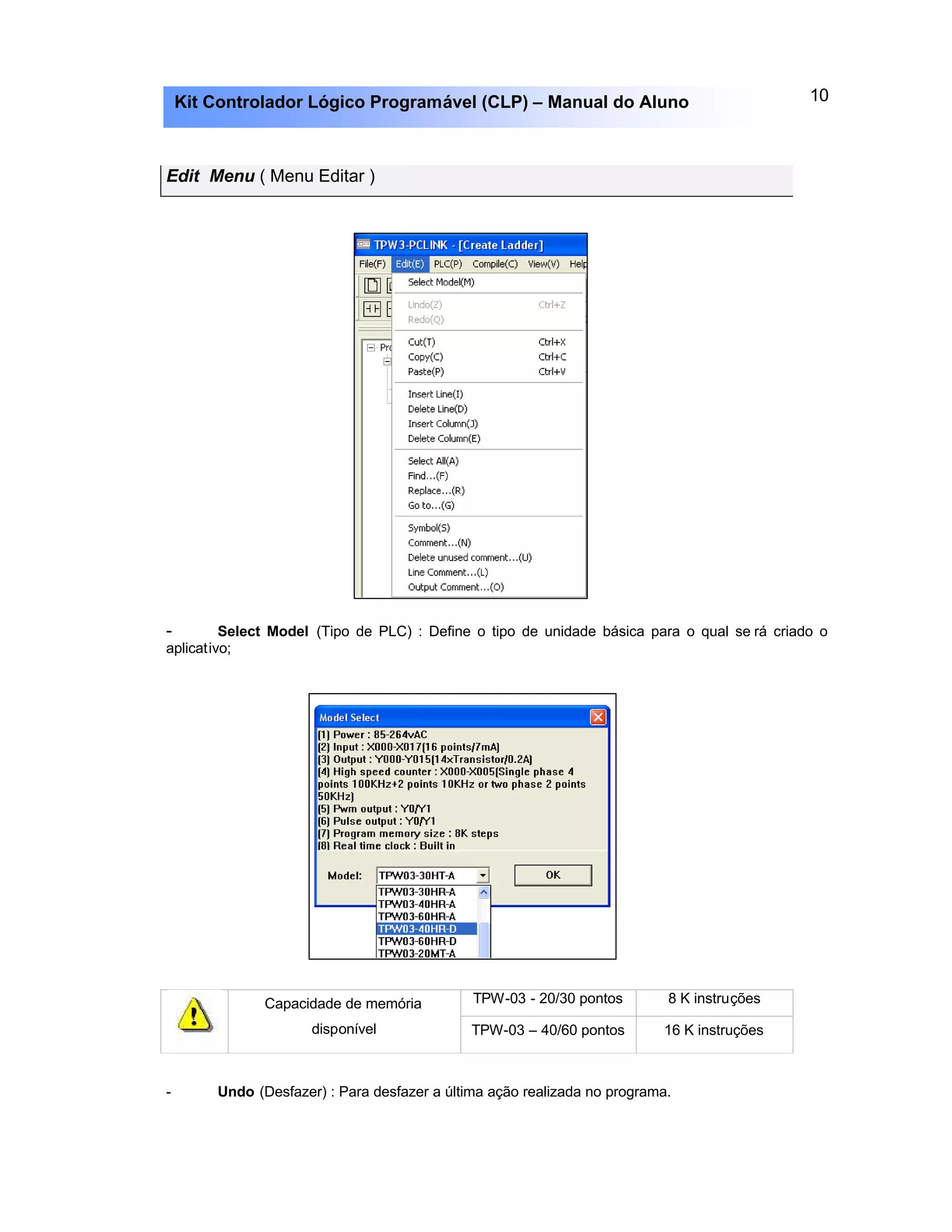10Kit Controlador Lógico Programável (CLP) – Manual do Aluno
Edit Menu ( Menu Editar )
- Select Model (Tipo de PLC) : Define o tipo de unidade básica para o qual se rá criado o
aplicativo;
TPW-03 - 20/30 pontos 8 K instruçõesCapacidade de memória
disponível TPW-03 – 40/60 pontos 16 K instruções
- Undo (Desfazer) : Para desfazer a última ação realizada no programa.
 