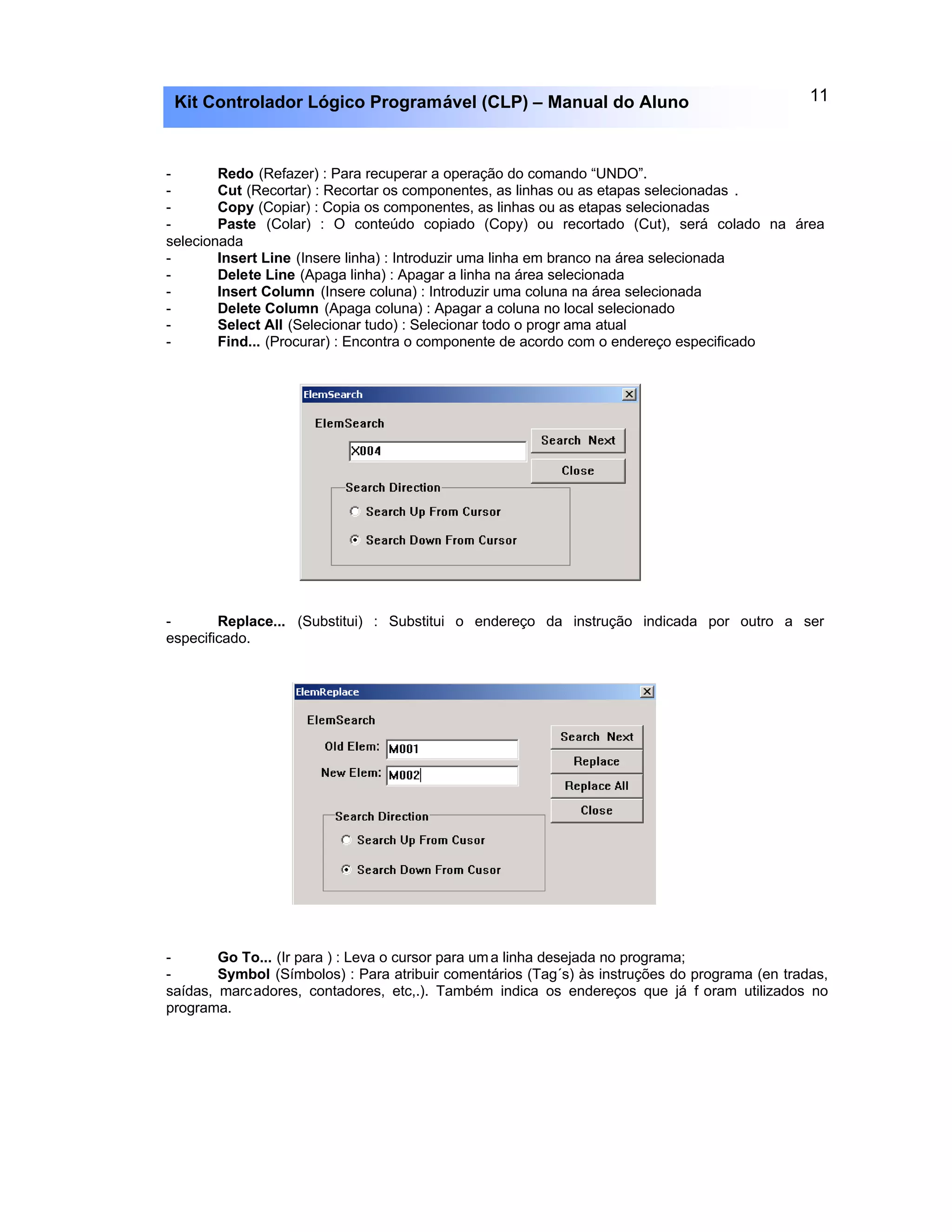 11Kit Controlador Lógico Programável (CLP) – Manual do Aluno
- Redo (Refazer) : Para recuperar a operação do comando “UNDO”.
- Cut (Recortar) : Recortar os componentes, as linhas ou as etapas selecionadas .
- Copy (Copiar) : Copia os componentes, as linhas ou as etapas selecionadas
- Paste (Colar) : O conteúdo copiado (Copy) ou recortado (Cut), será colado na área
selecionada
- Insert Line (Insere linha) : Introduzir uma linha em branco na área selecionada
- Delete Line (Apaga linha) : Apagar a linha na área selecionada
- Insert Column (Insere coluna) : Introduzir uma coluna na área selecionada
- Delete Column (Apaga coluna) : Apagar a coluna no local selecionado
- Select All (Selecionar tudo) : Selecionar todo o progr ama atual
- Find... (Procurar) : Encontra o componente de acordo com o endereço especificado
- Replace... (Substitui) : Substitui o endereço da instrução indicada por outro a ser
especificado.
- Go To... (Ir para ) : Leva o cursor para uma linha desejada no programa;
- Symbol (Símbolos) : Para atribuir comentários (Tag´s) às instruções do programa (en tradas,
saídas, marcadores, contadores, etc,.). Também indica os endereços que já f oram utilizados no
programa.
 