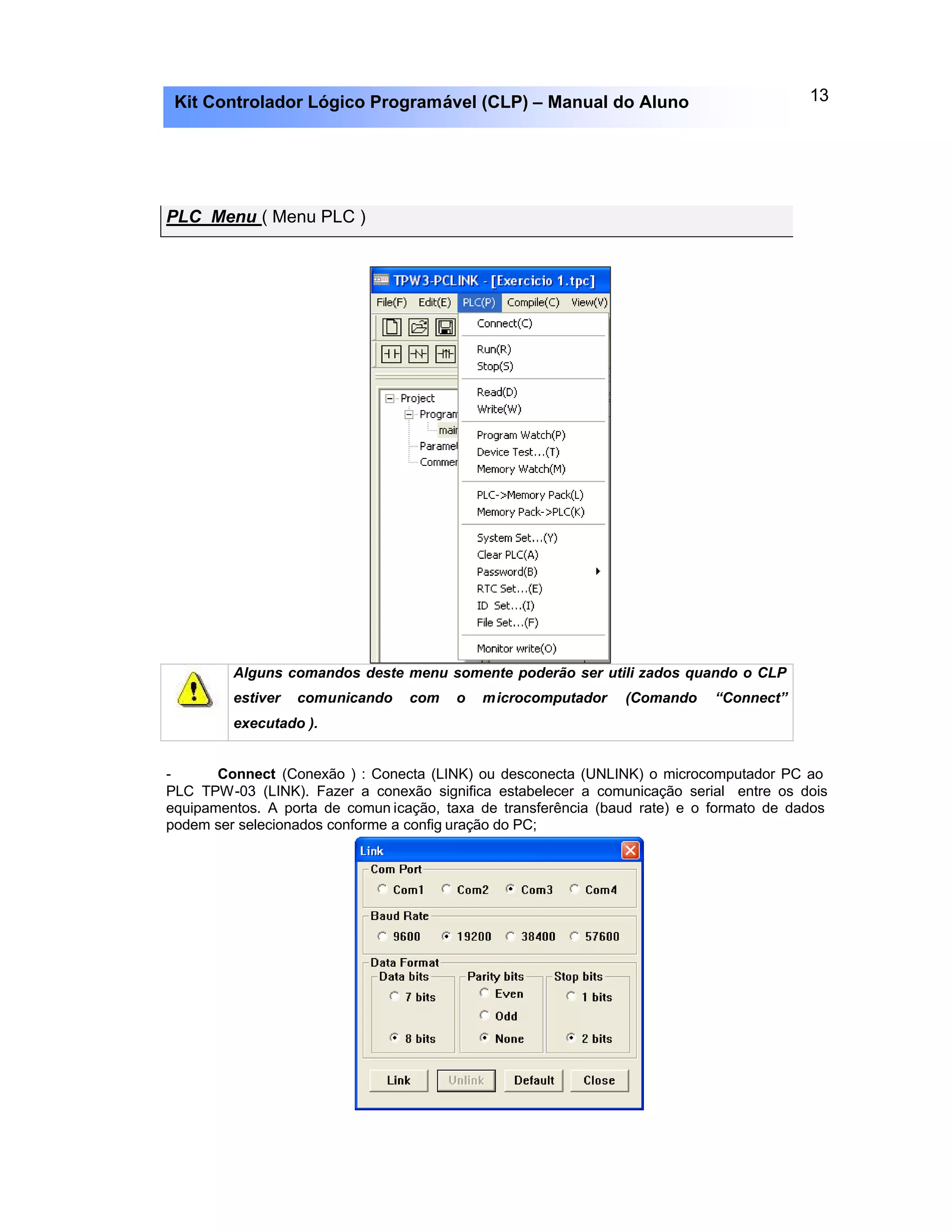 13Kit Controlador Lógico Programável (CLP) – Manual do Aluno
PLC Menu ( Menu PLC )
Alguns comandos deste menu somente poderão ser utili zados quando o CLP
estiver comunicando com o microcomputador (Comando “Connect”
executado ).
- Connect (Conexão ) : Conecta (LINK) ou desconecta (UNLINK) o microcomputador PC ao
PLC TPW-03 (LINK). Fazer a conexão significa estabelecer a comunicação serial entre os dois
equipamentos. A porta de comun icação, taxa de transferência (baud rate) e o formato de dados
podem ser selecionados conforme a config uração do PC;
 
