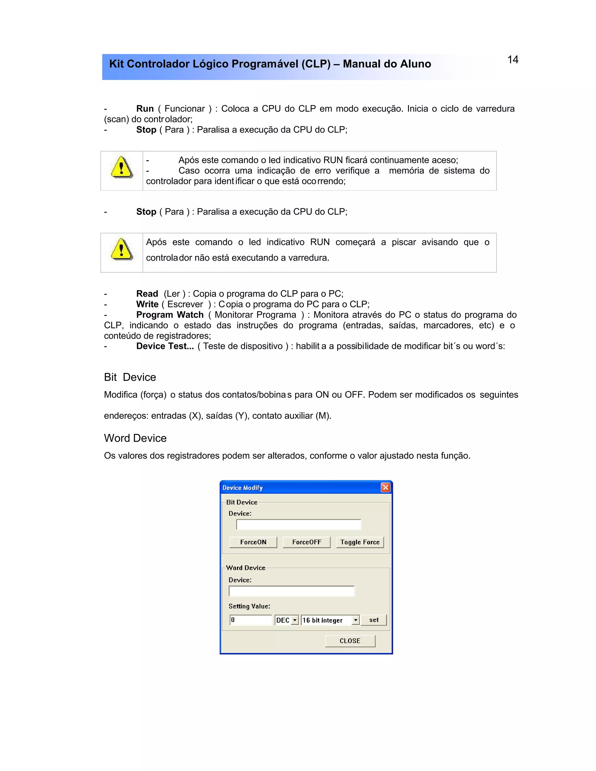 14Kit Controlador Lógico Programável (CLP) – Manual do Aluno
- Run ( Funcionar ) : Coloca a CPU do CLP em modo execução. Inicia o ciclo de varredura
(scan) do controlador;
- Stop ( Para ) : Paralisa a execução da CPU do CLP;
- Após este comando o led indicativo RUN ficará continuamente aceso;
- Caso ocorra uma indicação de erro verifique a memória de sistema do
controlador para identificar o que está ocorrendo;
- Stop ( Para ) : Paralisa a execução da CPU do CLP;
Após este comando o led indicativo RUN começará a piscar avisando que o
controlador não está executando a varredura.
- Read (Ler ) : Copia o programa do CLP para o PC;
- Write ( Escrever ) : Copia o programa do PC para o CLP;
- Program Watch ( Monitorar Programa ) : Monitora através do PC o status do programa do
CLP, indicando o estado das instruções do programa (entradas, saídas, marcadores, etc) e o
conteúdo de registradores;
- Device Test... ( Teste de dispositivo ) : habilit a a possibilidade de modificar bit´s ou word´s:
Bit Device
Modifica (força) o status dos contatos/bobinas para ON ou OFF. Podem ser modificados os seguintes
endereços: entradas (X), saídas (Y), contato auxiliar (M).
Word Device
Os valores dos registradores podem ser alterados, conforme o valor ajustado nesta função.
 