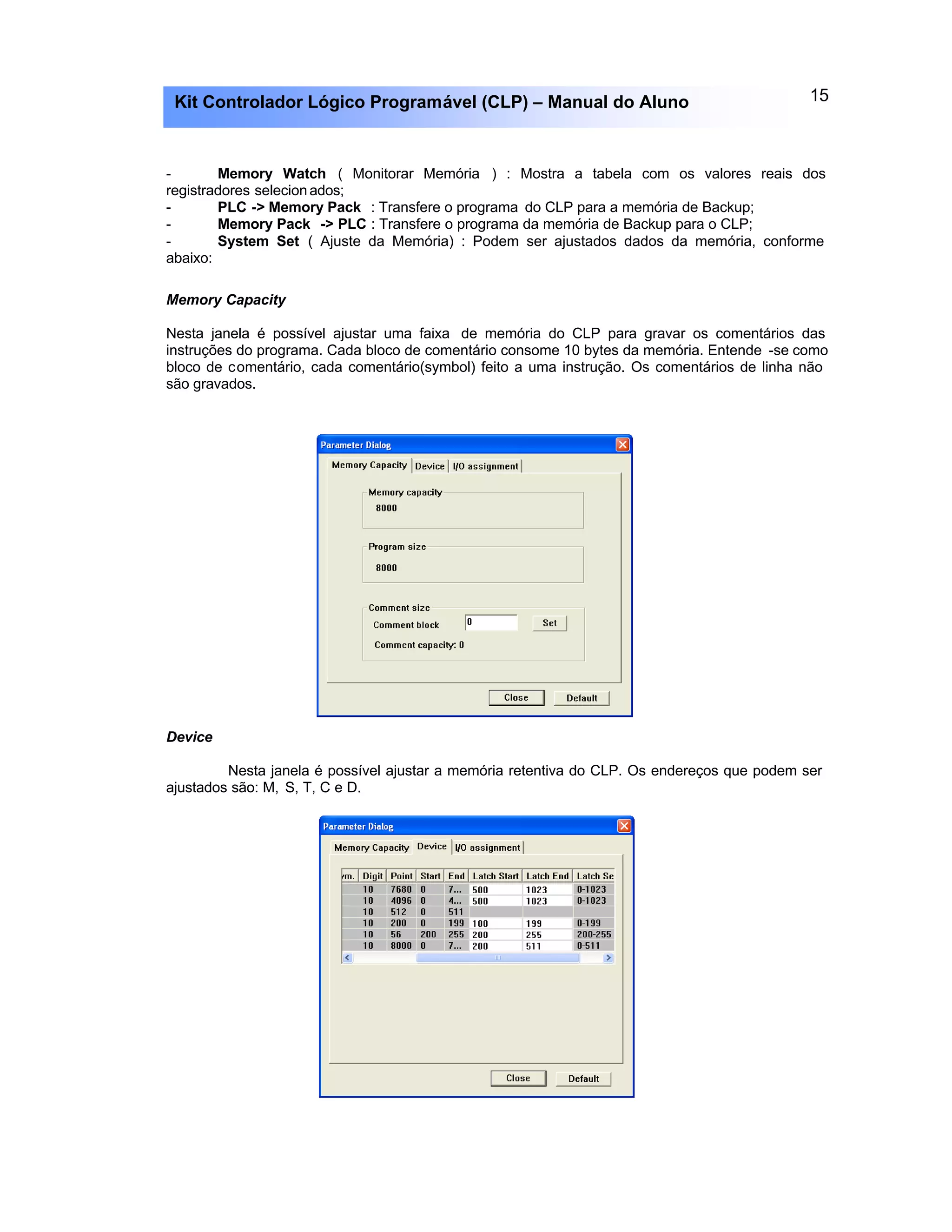 15Kit Controlador Lógico Programável (CLP) – Manual do Aluno
- Memory Watch ( Monitorar Memória ) : Mostra a tabela com os valores reais dos
registradores selecionados;
- PLC -> Memory Pack : Transfere o programa do CLP para a memória de Backup;
- Memory Pack -> PLC : Transfere o programa da memória de Backup para o CLP;
- System Set ( Ajuste da Memória) : Podem ser ajustados dados da memória, conforme
abaixo:
Memory Capacity
Nesta janela é possível ajustar uma faixa de memória do CLP para gravar os comentários das
instruções do programa. Cada bloco de comentário consome 10 bytes da memória. Entende -se como
bloco de comentário, cada comentário(symbol) feito a uma instrução. Os comentários de linha não
são gravados.
Device
Nesta janela é possível ajustar a memória retentiva do CLP. Os endereços que podem ser
ajustados são: M, S, T, C e D.
 