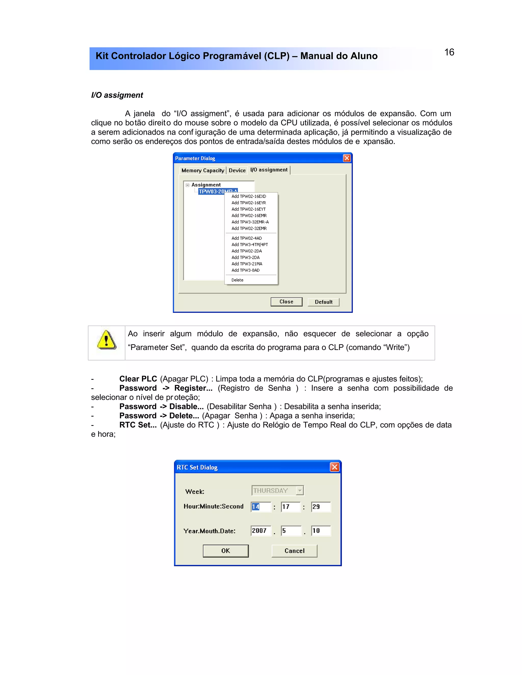 16Kit Controlador Lógico Programável (CLP) – Manual do Aluno
I/O assigment
A janela do “I/O assigment”, é usada para adicionar os módulos de expansão. Com um
clique no botão direito do mouse sobre o modelo da CPU utilizada, é possível selecionar os módulos
a serem adicionados na conf iguração de uma determinada aplicação, já permitindo a visualização de
como serão os endereços dos pontos de entrada/saída destes módulos de e xpansão.
Ao inserir algum módulo de expansão, não esquecer de selecionar a opção
“Parameter Set”, quando da escrita do programa para o CLP (comando “Write”)
- Clear PLC (Apagar PLC) : Limpa toda a memória do CLP(programas e ajustes feitos);
- Password -> Register... (Registro de Senha ) : Insere a senha com possibilidade de
selecionar o nível de proteção;
- Password -> Disable... (Desabilitar Senha ) : Desabilita a senha inserida;
- Password -> Delete... (Apagar Senha ) : Apaga a senha inserida;
- RTC Set... (Ajuste do RTC ) : Ajuste do Relógio de Tempo Real do CLP, com opções de data
e hora;
 
