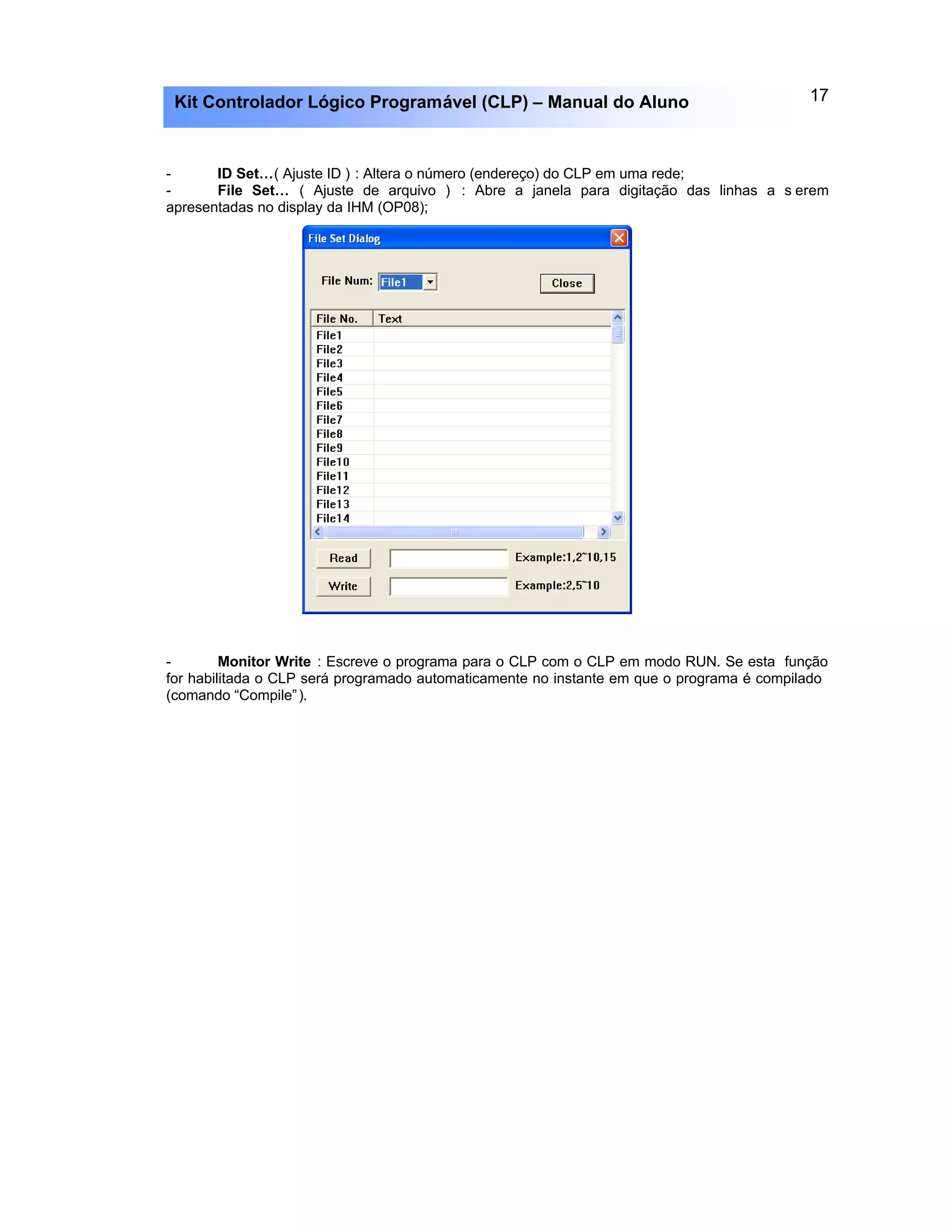 17Kit Controlador Lógico Programável (CLP) – Manual do Aluno
- ID Set…( Ajuste ID ) : Altera o número (endereço) do CLP em uma rede;
- File Set… ( Ajuste de arquivo ) : Abre a janela para digitação das linhas a s erem
apresentadas no display da IHM (OP08);
- Monitor Write : Escreve o programa para o CLP com o CLP em modo RUN. Se esta função
for habilitada o CLP será programado automaticamente no instante em que o programa é compilado
(comando “Compile”).
 