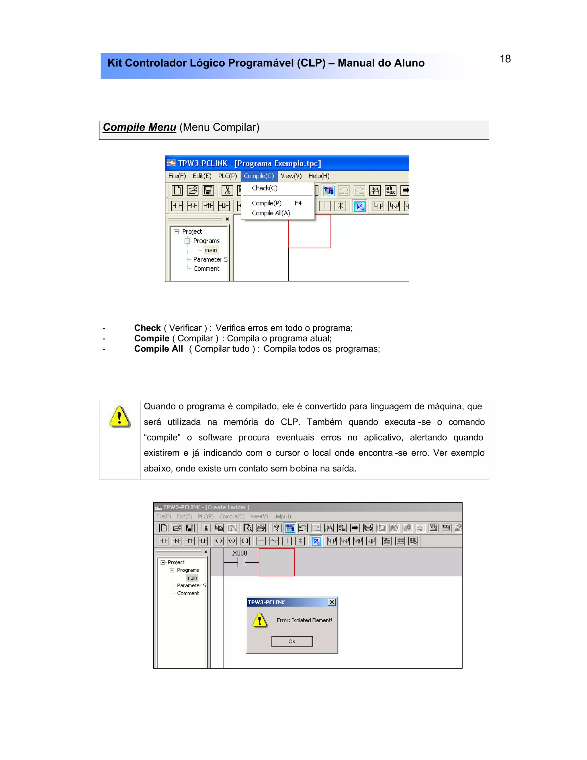 18Kit Controlador Lógico Programável (CLP) – Manual do Aluno
Compile Menu (Menu Compilar)
- Check ( Verificar ) : Verifica erros em todo o programa;
- Compile ( Compilar ) : Compila o programa atual;
- Compile All ( Compilar tudo ) : Compila todos os programas;
Quando o programa é compilado, ele é convertido para linguagem de máquina, que
será utilizada na memória do CLP. Também quando executa -se o comando
“compile” o software procura eventuais erros no aplicativo, alertando quando
existirem e já indicando com o cursor o local onde encontra -se erro. Ver exemplo
abaixo, onde existe um contato sem bobina na saída.
 
