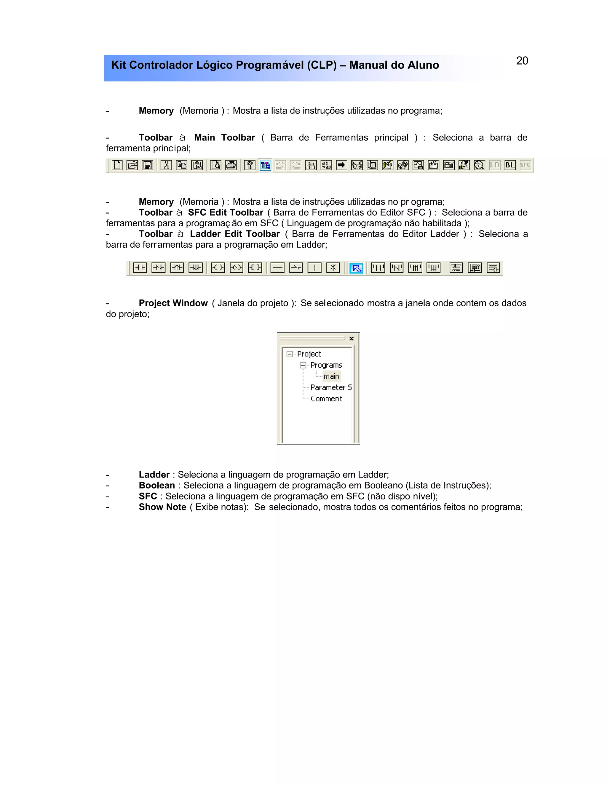 20Kit Controlador Lógico Programável (CLP) – Manual do Aluno
- Memory (Memoria ) : Mostra a lista de instruções utilizadas no programa;
- Toolbar à Main Toolbar ( Barra de Ferramentas principal ) : Seleciona a barra de
ferramenta principal;
- Memory (Memoria ) : Mostra a lista de instruções utilizadas no pr ograma;
- Toolbar à SFC Edit Toolbar ( Barra de Ferramentas do Editor SFC ) : Seleciona a barra de
ferramentas para a programaç ão em SFC ( Linguagem de programação não habilitada );
- Toolbar à Ladder Edit Toolbar ( Barra de Ferramentas do Editor Ladder ) : Seleciona a
barra de ferramentas para a programação em Ladder;
- Project Window ( Janela do projeto ): Se selecionado mostra a janela onde contem os dados
do projeto;
- Ladder : Seleciona a linguagem de programação em Ladder;
- Boolean : Seleciona a linguagem de programação em Booleano (Lista de Instruções);
- SFC : Seleciona a linguagem de programação em SFC (não dispo nível);
- Show Note ( Exibe notas): Se selecionado, mostra todos os comentários feitos no programa;
 