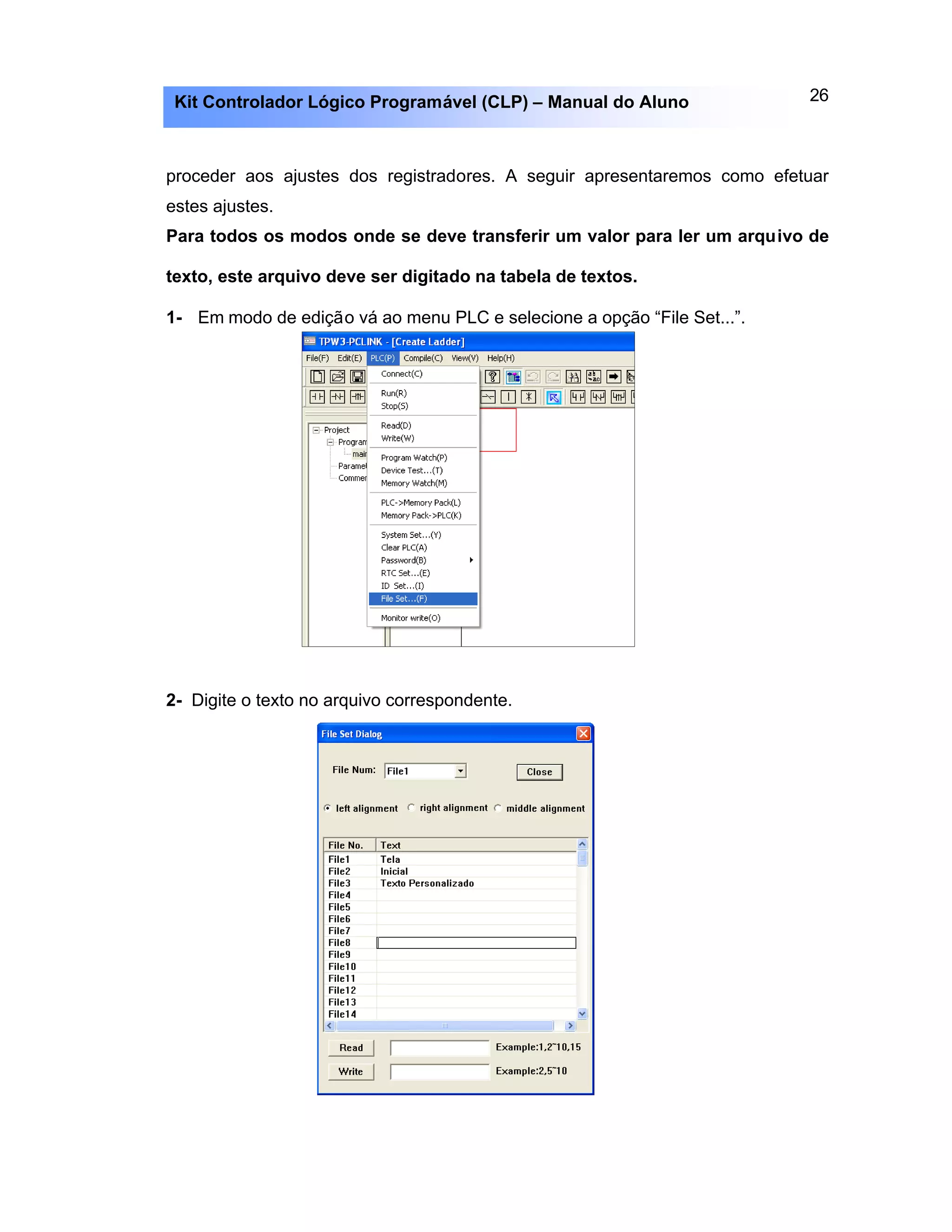 26Kit Controlador Lógico Programável (CLP) – Manual do Aluno
proceder aos ajustes dos registradores. A seguir apresentaremos como efetuar
estes ajustes.
Para todos os modos onde se deve transferir um valor para ler um arquivo de
texto, este arquivo deve ser digitado na tabela de textos.
1- Em modo de edição vá ao menu PLC e selecione a opção “File Set...”.
2- Digite o texto no arquivo correspondente.
 