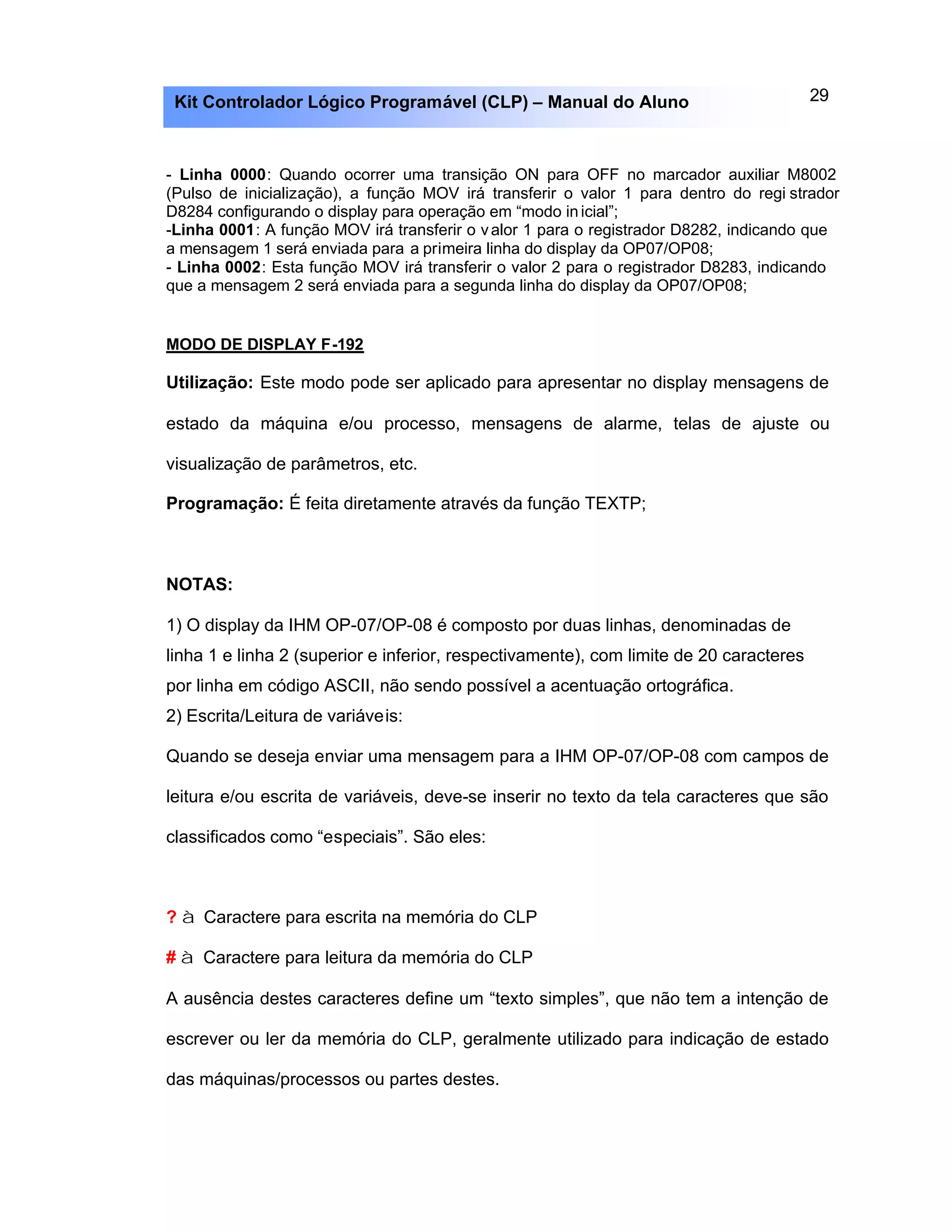29Kit Controlador Lógico Programável (CLP) – Manual do Aluno
- Linha 0000: Quando ocorrer uma transição ON para OFF no marcador auxiliar M8002
(Pulso de inicialização), a função MOV irá transferir o valor 1 para dentro do regi strador
D8284 configurando o display para operação em “modo inicial”;
-Linha 0001: A função MOV irá transferir o valor 1 para o registrador D8282, indicando que
a mensagem 1 será enviada para a primeira linha do display da OP07/OP08;
- Linha 0002: Esta função MOV irá transferir o valor 2 para o registrador D8283, indicando
que a mensagem 2 será enviada para a segunda linha do display da OP07/OP08;
MODO DE DISPLAY F-192
Utilização: Este modo pode ser aplicado para apresentar no display mensagens de
estado da máquina e/ou processo, mensagens de alarme, telas de ajuste ou
visualização de parâmetros, etc.
Programação: É feita diretamente através da função TEXTP;
NOTAS:
1) O display da IHM OP-07/OP-08 é composto por duas linhas, denominadas de
linha 1 e linha 2 (superior e inferior, respectivamente), com limite de 20 caracteres
por linha em código ASCII, não sendo possível a acentuação ortográfica.
2) Escrita/Leitura de variáveis:
Quando se deseja enviar uma mensagem para a IHM OP-07/OP-08 com campos de
leitura e/ou escrita de variáveis, deve-se inserir no texto da tela caracteres que são
classificados como “especiais”. São eles:
? à Caractere para escrita na memória do CLP
# à Caractere para leitura da memória do CLP
A ausência destes caracteres define um “texto simples”, que não tem a intenção de
escrever ou ler da memória do CLP, geralmente utilizado para indicação de estado
das máquinas/processos ou partes destes.
 