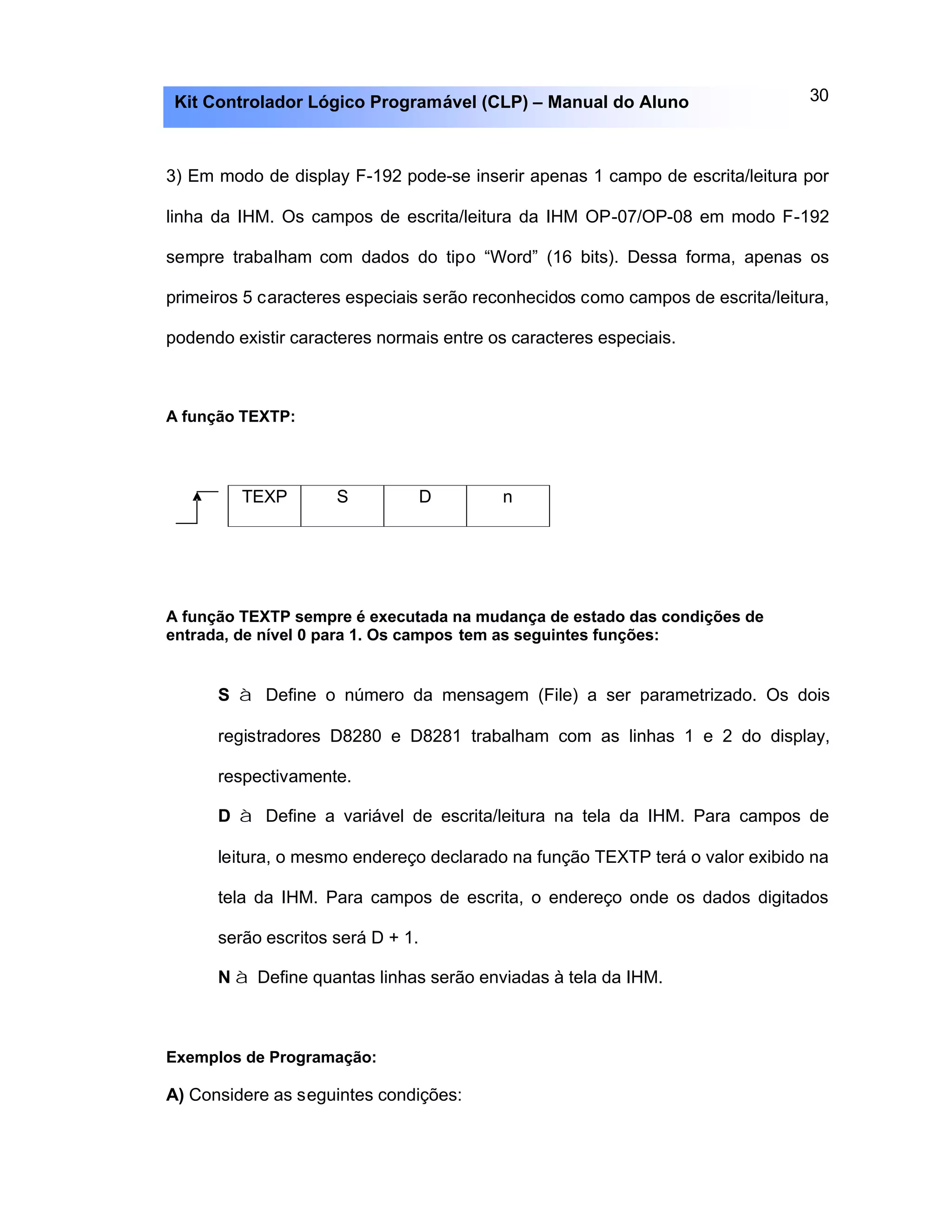 30Kit Controlador Lógico Programável (CLP) – Manual do Aluno
3) Em modo de display F-192 pode-se inserir apenas 1 campo de escrita/leitura por
linha da IHM. Os campos de escrita/leitura da IHM OP-07/OP-08 em modo F-192
sempre trabalham com dados do tipo “Word” (16 bits). Dessa forma, apenas os
primeiros 5 caracteres especiais serão reconhecidos como campos de escrita/leitura,
podendo existir caracteres normais entre os caracteres especiais.
A função TEXTP:
TEXP S D n
A função TEXTP sempre é executada na mudança de estado das condições de
entrada, de nível 0 para 1. Os campos tem as seguintes funções:
S à Define o número da mensagem (File) a ser parametrizado. Os dois
registradores D8280 e D8281 trabalham com as linhas 1 e 2 do display,
respectivamente.
D à Define a variável de escrita/leitura na tela da IHM. Para campos de
leitura, o mesmo endereço declarado na função TEXTP terá o valor exibido na
tela da IHM. Para campos de escrita, o endereço onde os dados digitados
serão escritos será D + 1.
N à Define quantas linhas serão enviadas à tela da IHM.
Exemplos de Programação:
A) Considere as seguintes condições:
 