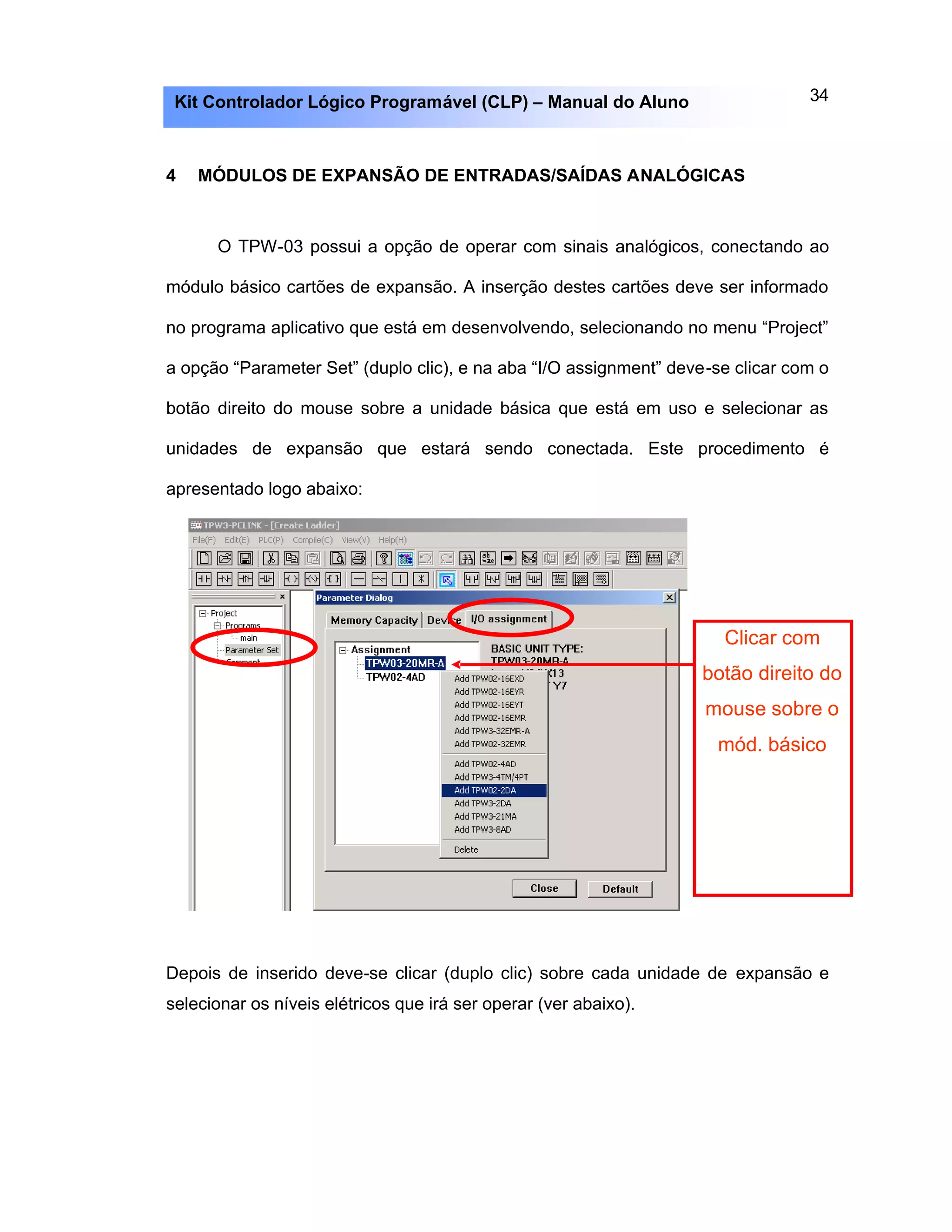 34Kit Controlador Lógico Programável (CLP) – Manual do Aluno
4 MÓDULOS DE EXPANSÃO DE ENTRADAS/SAÍDAS ANALÓGICAS
O TPW-03 possui a opção de operar com sinais analógicos, conectando ao
módulo básico cartões de expansão. A inserção destes cartões deve ser informado
no programa aplicativo que está em desenvolvendo, selecionando no menu “Project”
a opção “Parameter Set” (duplo clic), e na aba “I/O assignment” deve-se clicar com o
botão direito do mouse sobre a unidade básica que está em uso e selecionar as
unidades de expansão que estará sendo conectada. Este procedimento é
apresentado logo abaixo:
Depois de inserido deve-se clicar (duplo clic) sobre cada unidade de expansão e
selecionar os níveis elétricos que irá ser operar (ver abaixo).
Clicar com
botão direito do
mouse sobre o
mód. básico
 