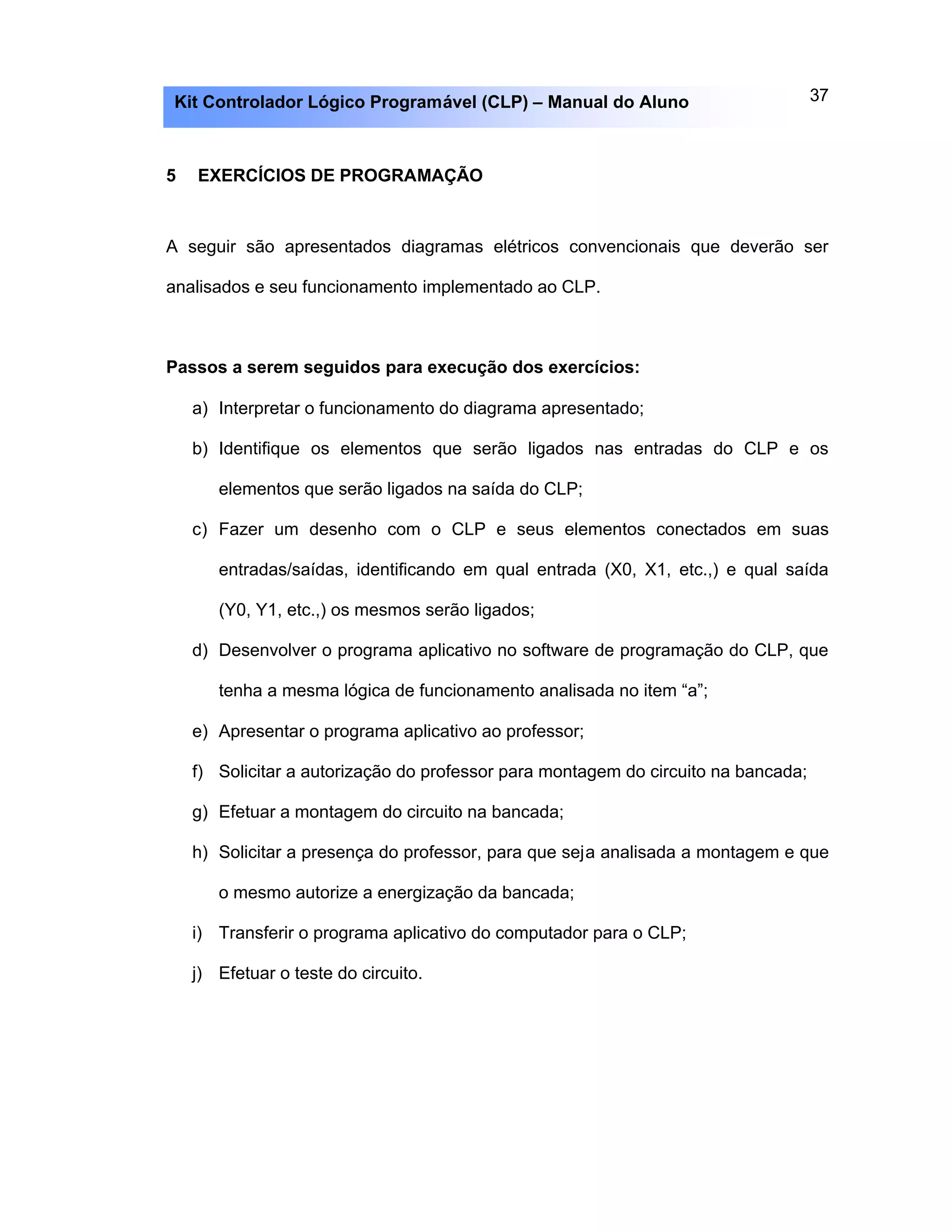 37Kit Controlador Lógico Programável (CLP) – Manual do Aluno
5 EXERCÍCIOS DE PROGRAMAÇÃO
A seguir são apresentados diagramas elétricos convencionais que deverão ser
analisados e seu funcionamento implementado ao CLP.
Passos a serem seguidos para execução dos exercícios:
a) Interpretar o funcionamento do diagrama apresentado;
b) Identifique os elementos que serão ligados nas entradas do CLP e os
elementos que serão ligados na saída do CLP;
c) Fazer um desenho com o CLP e seus elementos conectados em suas
entradas/saídas, identificando em qual entrada (X0, X1, etc.,) e qual saída
(Y0, Y1, etc.,) os mesmos serão ligados;
d) Desenvolver o programa aplicativo no software de programação do CLP, que
tenha a mesma lógica de funcionamento analisada no item “a”;
e) Apresentar o programa aplicativo ao professor;
f) Solicitar a autorização do professor para montagem do circuito na bancada;
g) Efetuar a montagem do circuito na bancada;
h) Solicitar a presença do professor, para que seja analisada a montagem e que
o mesmo autorize a energização da bancada;
i) Transferir o programa aplicativo do computador para o CLP;
j) Efetuar o teste do circuito.
 