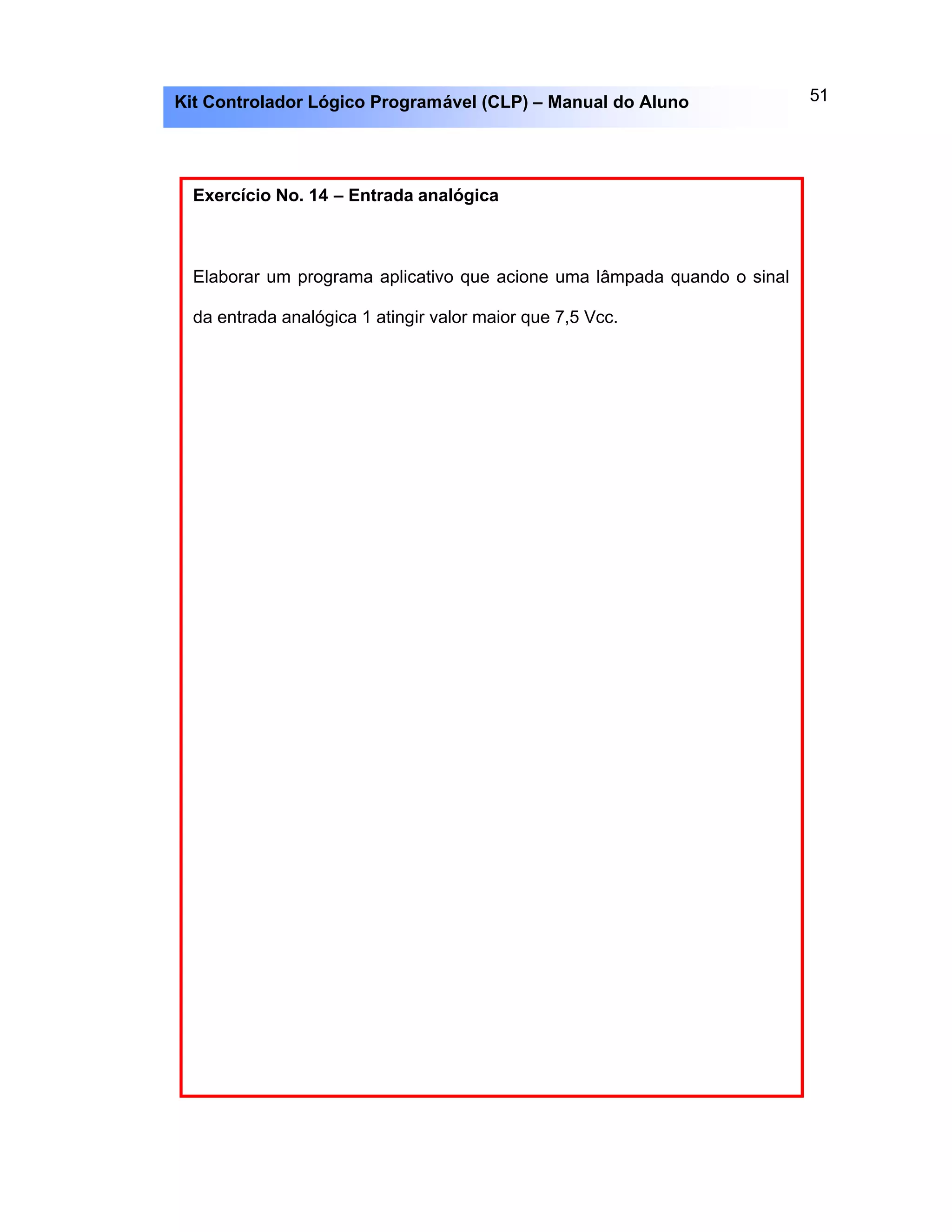 51Kit Controlador Lógico Programável (CLP) – Manual do Aluno
Exercício No. 14 – Entrada analógica
Elaborar um programa aplicativo que acione uma lâmpada quando o sinal
da entrada analógica 1 atingir valor maior que 7,5 Vcc.
 