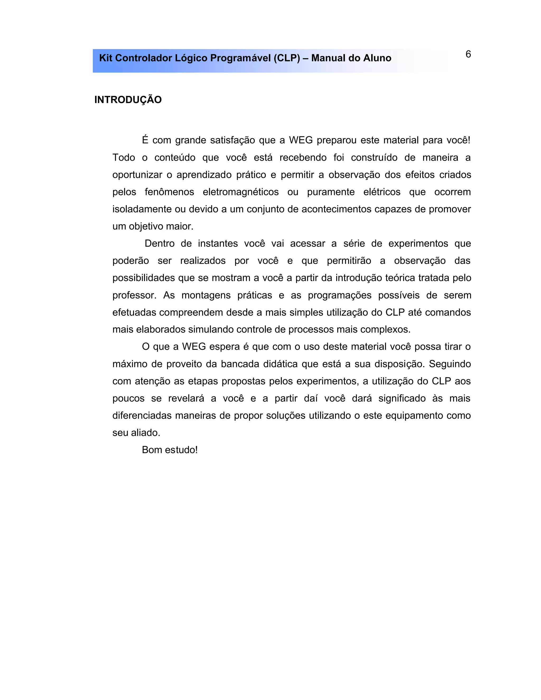 6Kit Controlador Lógico Programável (CLP) – Manual do Aluno
INTRODUÇÃO
É com grande satisfação que a WEG preparou este material para você!
Todo o conteúdo que você está recebendo foi construído de maneira a
oportunizar o aprendizado prático e permitir a observação dos efeitos criados
pelos fenômenos eletromagnéticos ou puramente elétricos que ocorrem
isoladamente ou devido a um conjunto de acontecimentos capazes de promover
um objetivo maior.
Dentro de instantes você vai acessar a série de experimentos que
poderão ser realizados por você e que permitirão a observação das
possibilidades que se mostram a você a partir da introdução teórica tratada pelo
professor. As montagens práticas e as programações possíveis de serem
efetuadas compreendem desde a mais simples utilização do CLP até comandos
mais elaborados simulando controle de processos mais complexos.
O que a WEG espera é que com o uso deste material você possa tirar o
máximo de proveito da bancada didática que está a sua disposição. Seguindo
com atenção as etapas propostas pelos experimentos, a utilização do CLP aos
poucos se revelará a você e a partir daí você dará significado às mais
diferenciadas maneiras de propor soluções utilizando o este equipamento como
seu aliado.
Bom estudo!
 