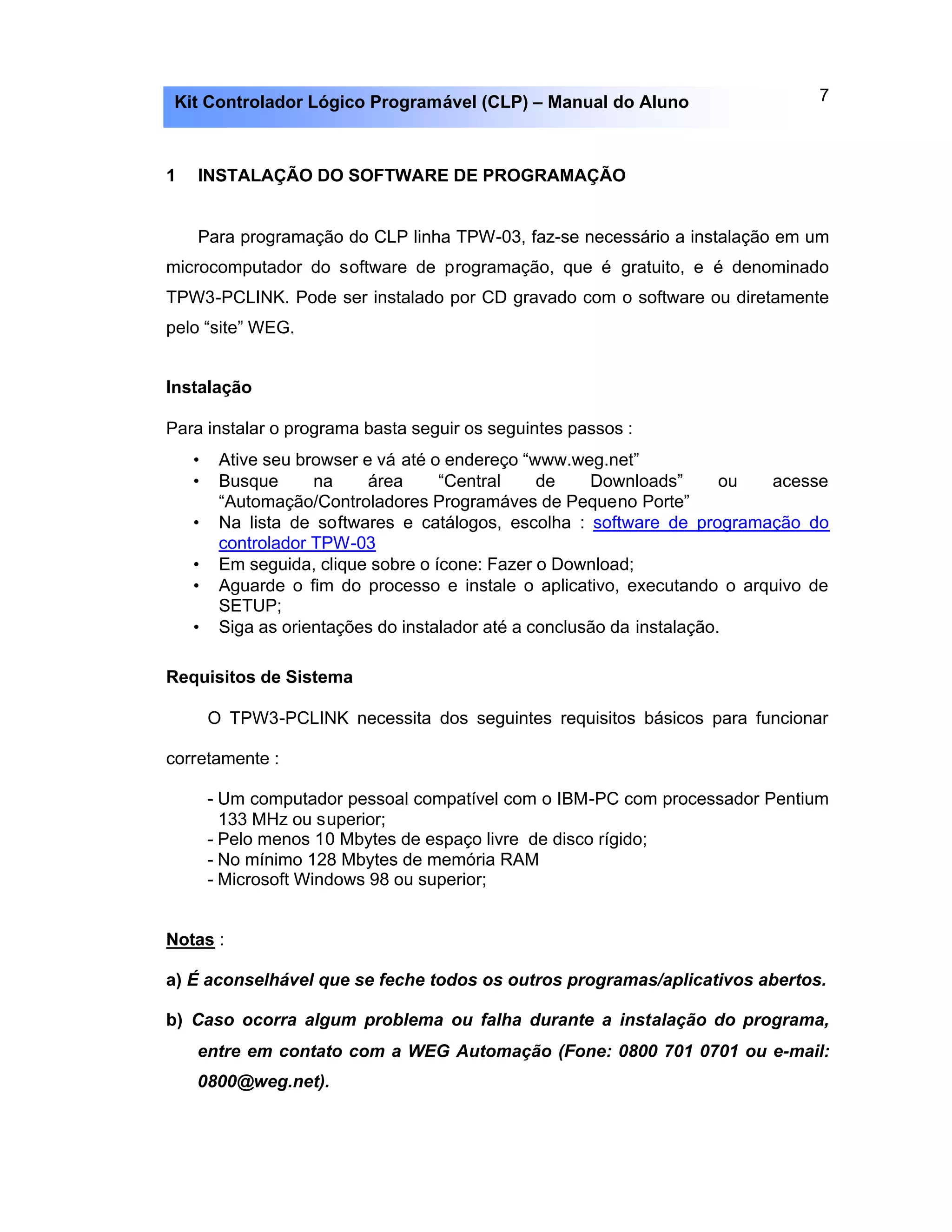 7Kit Controlador Lógico Programável (CLP) – Manual do Aluno
1 INSTALAÇÃO DO SOFTWARE DE PROGRAMAÇÃO
Para programação do CLP linha TPW-03, faz-se necessário a instalação em um
microcomputador do software de programação, que é gratuito, e é denominado
TPW3-PCLINK. Pode ser instalado por CD gravado com o software ou diretamente
pelo “site” WEG.
Instalação
Para instalar o programa basta seguir os seguintes passos :
• Ative seu browser e vá até o endereço “www.weg.net”
• Busque na área “Central de Downloads” ou acesse
“Automação/Controladores Programáves de Pequeno Porte”
• Na lista de softwares e catálogos, escolha : software de programação do
controlador TPW-03
• Em seguida, clique sobre o ícone: Fazer o Download;
• Aguarde o fim do processo e instale o aplicativo, executando o arquivo de
SETUP;
• Siga as orientações do instalador até a conclusão da instalação.
Requisitos de Sistema
O TPW3-PCLINK necessita dos seguintes requisitos básicos para funcionar
corretamente :
- Um computador pessoal compatível com o IBM-PC com processador Pentium
133 MHz ou superior;
- Pelo menos 10 Mbytes de espaço livre de disco rígido;
- No mínimo 128 Mbytes de memória RAM
- Microsoft Windows 98 ou superior;
Notas :
a) É aconselhável que se feche todos os outros programas/aplicativos abertos.
b) Caso ocorra algum problema ou falha durante a instalação do programa,
entre em contato com a WEG Automação (Fone: 0800 701 0701 ou e-mail:
0800@weg.net).
 