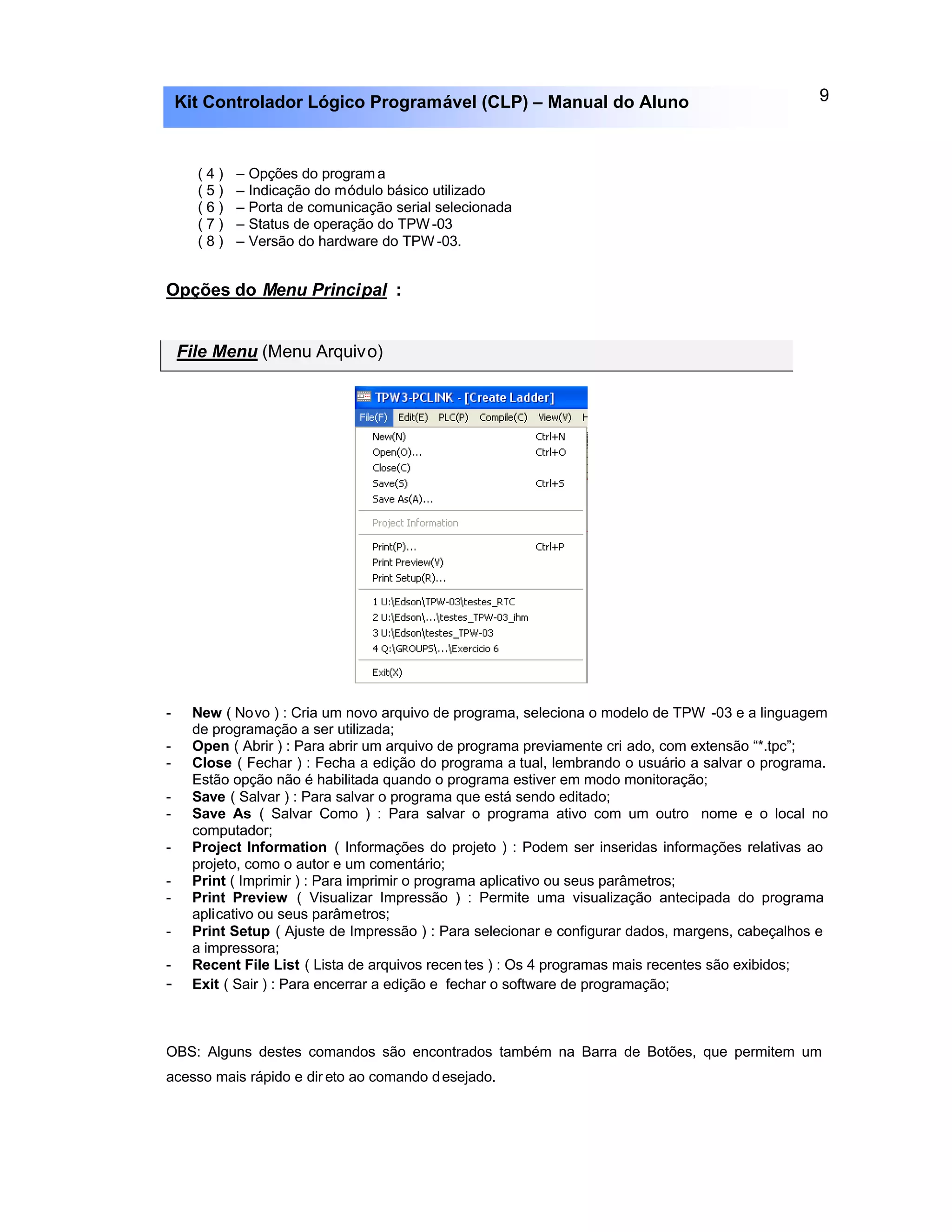 9Kit Controlador Lógico Programável (CLP) – Manual do Aluno
( 4 ) – Opções do program a
( 5 ) – Indicação do módulo básico utilizado
( 6 ) – Porta de comunicação serial selecionada
( 7 ) – Status de operação do TPW-03
( 8 ) – Versão do hardware do TPW -03.
Opções do Menu Principal :
File Menu (Menu Arquivo)
- New ( Novo ) : Cria um novo arquivo de programa, seleciona o modelo de TPW -03 e a linguagem
de programação a ser utilizada;
- Open ( Abrir ) : Para abrir um arquivo de programa previamente cri ado, com extensão “*.tpc”;
- Close ( Fechar ) : Fecha a edição do programa a tual, lembrando o usuário a salvar o programa.
Estão opção não é habilitada quando o programa estiver em modo monitoração;
- Save ( Salvar ) : Para salvar o programa que está sendo editado;
- Save As ( Salvar Como ) : Para salvar o programa ativo com um outro nome e o local no
computador;
- Project Information ( Informações do projeto ) : Podem ser inseridas informações relativas ao
projeto, como o autor e um comentário;
- Print ( Imprimir ) : Para imprimir o programa aplicativo ou seus parâmetros;
- Print Preview ( Visualizar Impressão ) : Permite uma visualização antecipada do programa
aplicativo ou seus parâmetros;
- Print Setup ( Ajuste de Impressão ) : Para selecionar e configurar dados, margens, cabeçalhos e
a impressora;
- Recent File List ( Lista de arquivos recen tes ) : Os 4 programas mais recentes são exibidos;
- Exit ( Sair ) : Para encerrar a edição e fechar o software de programação;
OBS: Alguns destes comandos são encontrados também na Barra de Botões, que permitem um
acesso mais rápido e dir eto ao comando desejado.
 