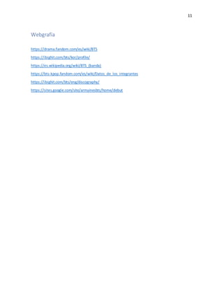 11
Webgrafía
https://drama.fandom.com/es/wiki/BTS
https://ibighit.com/bts/kor/profile/
https://es.wikipedia.org/wiki/BTS_(banda)
https://bts-kpop.fandom.com/es/wiki/Datos_de_los_integrantes
https://ibighit.com/bts/eng/discography/
https://sites.google.com/site/armyinesbts/home/debut
 