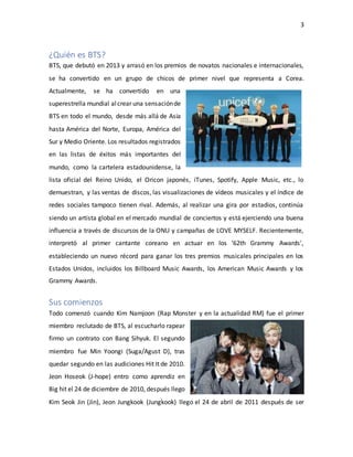 3
¿Quién es BTS?
BTS, que debutó en 2013 y arrasó en los premios de novatos nacionales e internacionales,
se ha convertido en un grupo de chicos de primer nivel que representa a Corea.
Actualmente, se ha convertido en una
superestrella mundial alcrear una sensaciónde
BTS en todo el mundo, desde más allá de Asia
hasta América del Norte, Europa, América del
Sur y Medio Oriente. Los resultados registrados
en las listas de éxitos más importantes del
mundo, como la cartelera estadounidense, la
lista oficial del Reino Unido, el Oricon japonés, iTunes, Spotify, Apple Music, etc., lo
demuestran, y las ventas de discos, las visualizaciones de vídeos musicales y el índice de
redes sociales tampoco tienen rival. Además, al realizar una gira por estadios, continúa
siendo un artista global en el mercado mundial de conciertos y está ejerciendo una buena
influencia a través de discursos de la ONU y campañas de LOVE MYSELF. Recientemente,
interpretó al primer cantante coreano en actuar en los '62th Grammy Awards',
estableciendo un nuevo récord para ganar los tres premios musicales principales en los
Estados Unidos, incluidos los Billboard Music Awards, los American Music Awards y los
Grammy Awards.
Sus comienzos
Todo comenzó cuando Kim Namjoon (Rap Monster y en la actualidad RM) fue el primer
miembro reclutado de BTS, al escucharlo rapear
firmo un contrato con Bang Sihyuk. El segundo
miembro fue Min Yoongi (Suga/Agust D), tras
quedar segundo en las audiciones Hit It de 2010.
Jeon Hoseok (J-hope) entro como aprendiz en
Big hit el 24 de diciembre de 2010, después llego
Kim Seok Jin (Jin), Jeon Jungkook (Jungkook) llego el 24 de abril de 2011 después de ser
 