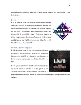 4
eliminado en las audiciones Superstar K3, y por último llegaron Kim Taehyung (V) y Park
Jimin (Jimin).
Debut
El 26 de mayo de 2013, fue lanzado el primer teaser. Después
de eso, el 2 de junio, el primer integrante en ser revelado fue
V en laprimera imagen teaser, luego, el3 de junio fue seguido
por Jin, Jimin y Jungkook en la segunda imagen teaser; por
último, el 6 de junio, RM, J-Hope y finalmente Suga en la
última imagen teaser. Debutaron oficialmente el 11 de junio
de 2013 con el MV 'No More Dream'. ¡Su debut fue en M!
Countdown el 13 de junio de 2013.
Primer Álbum Completo
El 5 de agosto, el canal de Big Hit Entertainment lanzó el Comeback Trailer que contó con
animaciones de contrastantes escenas: un paraíso de
bosques muy colorido y estructuras abandonadas en
blanco y negro, acompañadas por el Intro: 'What Am I To
You'.
El7 de agosto,la compañía lanzó las primeras fotos teaser
del nuevo álbum de estudio. El 19 de agosto, el MV
'DANGER' fue lanzado simultáneamente con el álbum. El
grupo se presentó en el MV vestido de negro, bailando una aguda coreografía en un túnel
de metro.
 