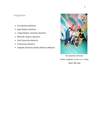 5
Integrantes
 Jin (Vocalista y Bailarín)
 Suga (Rapero y Bailarín)
 J-Hope (Rapero, Vocalista y Bailarín)
 RM (Líder, Rapero y Bailarín)
 Jimin (Vocalista y Bailarín)
 V (Vocalista y Bailarín)
 Jungkook (Vocalista, Rapero, Bailarín y Maknae)
De izquierda a derecha:
Arriba: Jungkook, V, Jimin, Jin, J-Hope
Abajo: RM, Suga
 