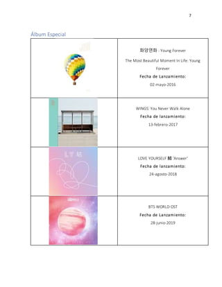 7
Álbum Especial
화양연화 : Young Forever
The Most Beautiful Moment In Life: Young
Forever
Fecha de Lanzamiento:
02-mayo-2016
WINGS: You Never Walk Alone
Fecha de lanzamiento:
13-febrero-2017
LOVE YOURSELF 結 'Answer'
Fecha de lanzamiento:
24-agosto-2018
BTS WORLD OST
Fecha de Lanzamiento:
28-junio-2019
 