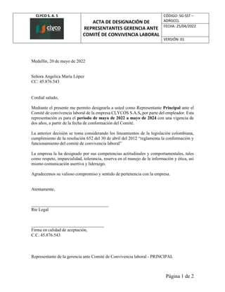 CLYCO S. A. S
ACTA DE DESIGNACIÓN DE
REPRESENTANTES GERENCIA ANTE
COMITÉ DE CONVIVENCIA LABORAL
CÓDIGO: SG-SST –
ADRGCCL
FECHA: 25/04/2022
VERSIÓN: 01
Página 1 de 2
Medellín, 20 de mayo de 2022
Señora Angelica María López
CC: 45.876.543
Cordial saludo,
Mediante el presente me permito designarla a usted como Representante Principal ante el
Comité de convivencia laboral de la empresa CLYCOS S.A.S, por parte del empleador. Esta
representación es para el periodo de mayo de 2022 a mayo de 2024 con una vigencia de
dos años, a partir de la fecha de conformación del Comité.
La anterior decisión se toma considerando los lineamientos de la legislación colombiana,
cumplimiento de la resolución 652 del 30 de abril del 2012 “reglamenta la conformación y
funcionamiento del comité de convivencia laboral”
La empresa la ha designado por sus competencias actitudinales y comportamentales, tales
como respeto, imparcialidad, tolerancia, reserva en el manejo de la información y ética, así
mismo comunicación asertiva y liderazgo.
Agradecemos su valioso compromiso y sentido de pertenencia con la empresa.
Atentamente,
___________________________________
Rte Legal
_________________________________
Firma en calidad de aceptación,
C.C. 45.876.543
Representante de la gerencia ante Comité de Convivencia laboral - PRINCIPAL
 
