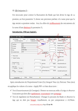 mmoohhaammeeddbboouuaacciiddaa@@yyaahhoooo..ffrr Page 52 sur 96
 Effet Intégrateur TI :
Est nécessaire pour contrer la fluctuation du fluide qui fait dévier la tige de sa
position, un bon paramètre TI donne une précision parfaite à la vanne pour que la
tige atteint sa position voulue. Avec les effets de vieillissement des mécanismes de
la vanne il faut diminuer le paramètre TI.
Introduction PID par logiciel :
Après introduction de Proportionnel Gain (%), Integral Time (s), Derivate Time (ms)
on applique les valeurs à la vanne « Apply PID » et faire deux tests :
 Test d’asservissement (Δ Consigne) : Donner un nouveau ordre à la tige et observer
l’exécution qui doit aller rapidement, exactement sans pompage.
 Test de régulation (Δ Perturbation) : Changer la pression du fluide et observer la
tige qui ne doit pas bouger visuellement, ou par comparateur à ±0,05mm.
 