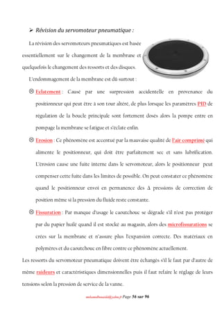 mmoohhaammeeddbboouuaacciiddaa@@yyaahhoooo..ffrr Page 56 sur 96
 Révision du servomoteur pneumatique :
La révision des servomoteurs pneumatiques est basée
essentiellement sur le changement de la membrane et
quelquefois le changement des ressorts et des disques.
L’endommagement de la membrane est dû surtout :
 Eclatement : Causé par une surpression accidentelle en provenance du
positionneur qui peut être à son tour altéré, de plus lorsque les paramètres PID de
régulation de la boucle principale sont fortement dosés alors la pompe entre en
pompage la membrane se fatigue et s’éclate enfin.
 Erosion : Ce phénomène est accentué par la mauvaise qualité de l’air comprimé qui
alimente le positionneur, qui doit être parfaitement sec et sans lubrification.
L’érosion cause une fuite interne dans le servomoteur, alors le positionneur peut
compenser cette fuite dans les limites de possible. On peut constater ce phénomène
quand le positionneur envoi en permanence des Δ pressions de correction de
position même si la pression du fluide reste constante.
 Fissuration : Par manque d’usage le caoutchouc se dégrade s’il n’est pas protéger
par du papier huilé quand il est stocké au magasin, alors des microfissurations se
crées sur la membrane et n’assure plus l’expansion correcte. Des matériaux en
polymères et du caoutchouc en fibre contre ce phénomène actuellement.
Les ressorts du servomoteur pneumatique doivent être échangés s’il le faut par d’autre de
même raideurs et caractéristiques dimensionnelles puis il faut refaire le réglage de leurs
tensions selon la pression de service de la vanne.
 