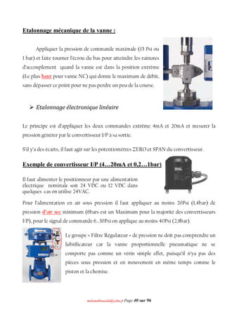 mmoohhaammeeddbboouuaacciiddaa@@yyaahhoooo..ffrr Page 40 sur 96
Etalonnage mécanique de la vanne :
Appliquer la pression de commande maximale (15 Psi ou
1 bar) et faite tourner l’écrou du bas pour atteindre les rainures
d’accouplement quand la vanne est dans la position extrême
(Le plus haut pour vanne NC) qui donne le maximum de débit,
sans dépasser ce point pour ne pas perdre un peu de la course.
 Etalonnage électronique linéaire
Le principe est d’appliquer les deux commandes extrême 4mA et 20mA et mesurer la
pression générer par le convertisseur I/P à sa sortie.
S’il y’a des écarts, il faut agir sur les potentiomètres ZERO et SPAN du convertisseur.
Exemple de convertisseur I/P (4…20mA et 0,2…1bar)
Il faut alimenter le positionneur par une alimentation
électrique nominale soit 24 VDC ou 12 VDC dans
quelques cas on utilise 24VAC.
Pour l’alimentation en air sous pression il faut appliquer au moins 20Psi (1,4bar) de
pression d’air sec minimum (6bars est un Maximum pour la majorité des convertisseurs
I/P), pour le signal de commande 6…30Psi on applique au moins 40Psi (2,8bar).
Le groupe « Filtre Régulateur » de pression ne doit pas comprendre un
lubrificateur car la vanne proportionnelle pneumatique ne se
comporte pas comme un vérin simple effet, puisqu’il n’ya pas des
pièces sous pression et en mouvement en même temps comme le
piston et la chemise.
 