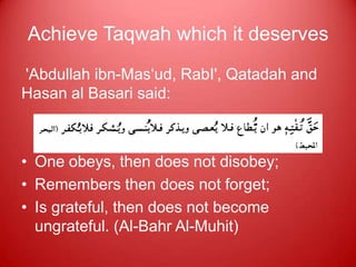 Achieve Taqwah which it deserves
'Abdullah ibn-Mas„ud, RabI', Qatadah and
Hasan al Basari said:

   A fear which is His due' means that
• One obeys, then does not disobey;
• Remembers then does not forget;
• Is grateful, then does not become
  ungrateful. (Al-Bahr Al-Muhit)
 