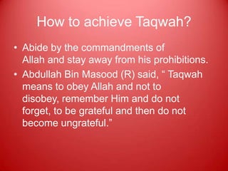 How to achieve Taqwah?
• Abide by the commandments of
  Allah and stay away from his prohibitions.
• Abdullah Bin Masood (R) said, “ Taqwah
  means to obey Allah and not to
  disobey, remember Him and do not
  forget, to be grateful and then do not
  become ungrateful.”
 