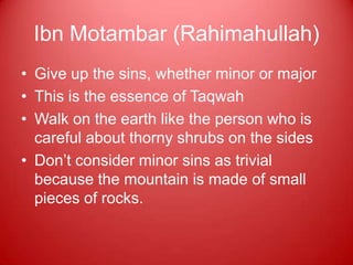 Ibn Motambar (Rahimahullah)
• Give up the sins, whether minor or major
• This is the essence of Taqwah
• Walk on the earth like the person who is
  careful about thorny shrubs on the sides
• Don‟t consider minor sins as trivial
  because the mountain is made of small
  pieces of rocks.
 