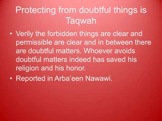 Protecting from doubtful things is
              Taqwah
• Verily the forbidden things are clear and
  permissible are clear and in between there
  are doubtful matters. Whoever avoids
  doubtful matters indeed has saved his
  religion and his honor.
• Reported in Arba‟een Nawawi.
 