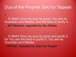 Dua of the Prophet (SA) for Taqwah
•
  O Allah! Give my soul its good. You are its
Guardian and Master, and the best to purify it.
  At-Tabarani, reported by Ibn Abbas
•

   O Allah! Give my soul its good and purify it,
for You are the best to purify it. You are its
Guardian and Master.
  Ahmad, reported by Zaid Ibn Arqam
 